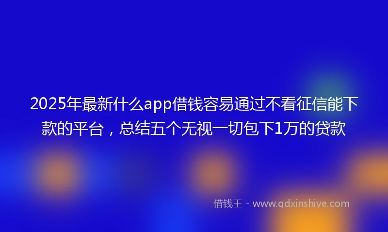 2025年最新什么app借钱容易通过不看征信能下款的平台，总结五个无视一切包下1万的贷款