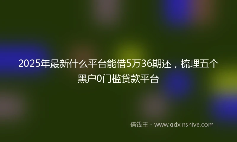 2025年最新什么平台能借5万36期还，梳理五个黑户0门槛贷款平台