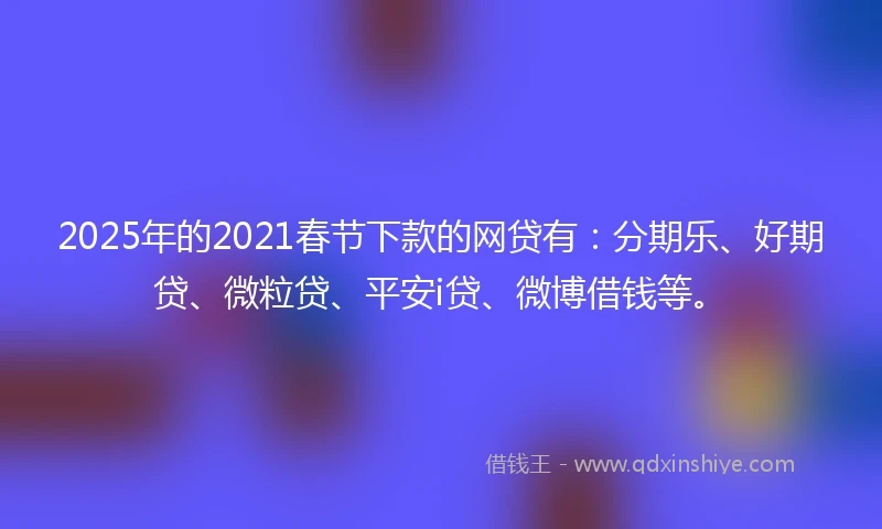 2025年的2021春节下款的网贷有：分期乐、好期贷、微粒贷、平安i贷、微博借钱等。