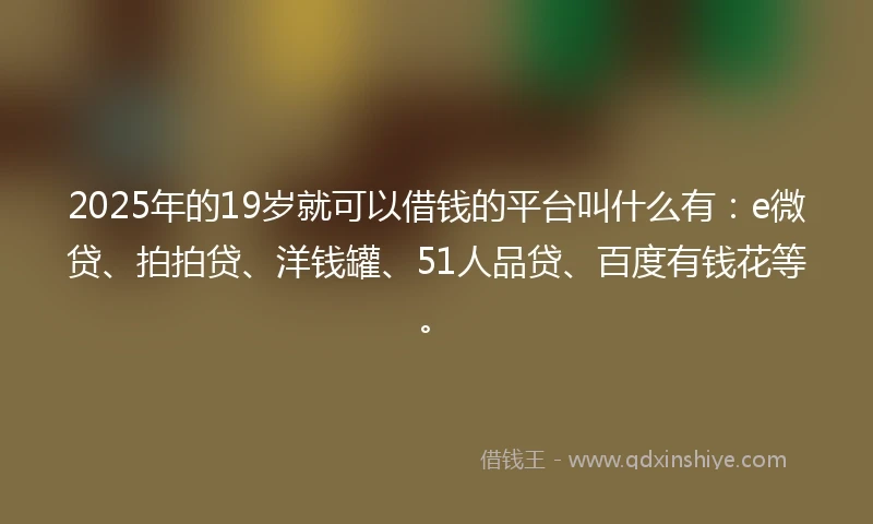 2025年的19岁就可以借钱的平台叫什么有：e微贷、拍拍贷、洋钱罐、51人品贷、百度有钱花等。