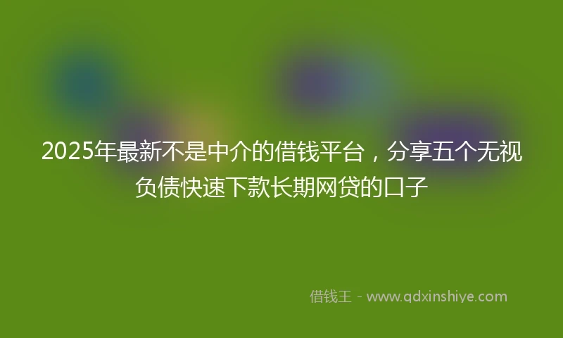 2025年最新不是中介的借钱平台，分享五个无视负债快速下款长期网贷的口子