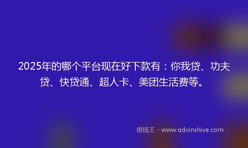 2025年的哪个平台现在好下款有：你我贷、功夫贷、快贷通、超人卡、美团生活费等。