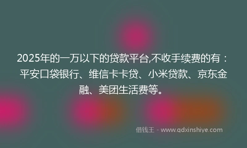 2025年的一万以下的贷款平台,不收手续费的有：平安口袋银行、维信卡卡贷、小米贷款、京东金融、美团生活费等。