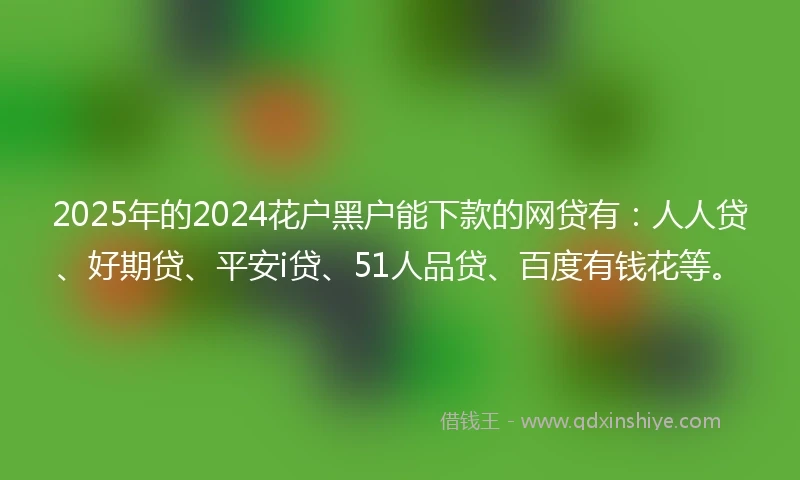 2025年的2024花户黑户能下款的网贷有：人人贷、好期贷、平安i贷、51人品贷、百度有钱花等。
