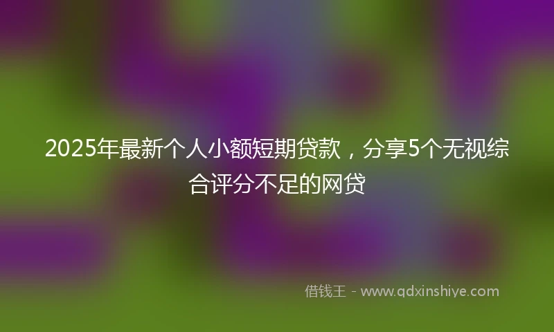 2025年最新个人小额短期贷款，分享5个无视综合评分不足的网贷