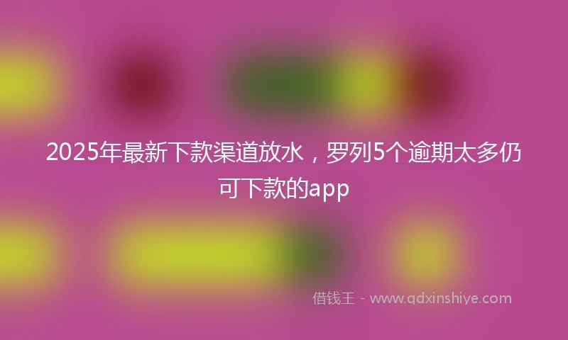 2025年最新下款渠道放水，罗列5个逾期太多仍可下款的app