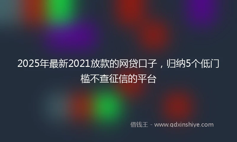 2025年最新2021放款的网贷口子，归纳5个低门槛不查征信的平台