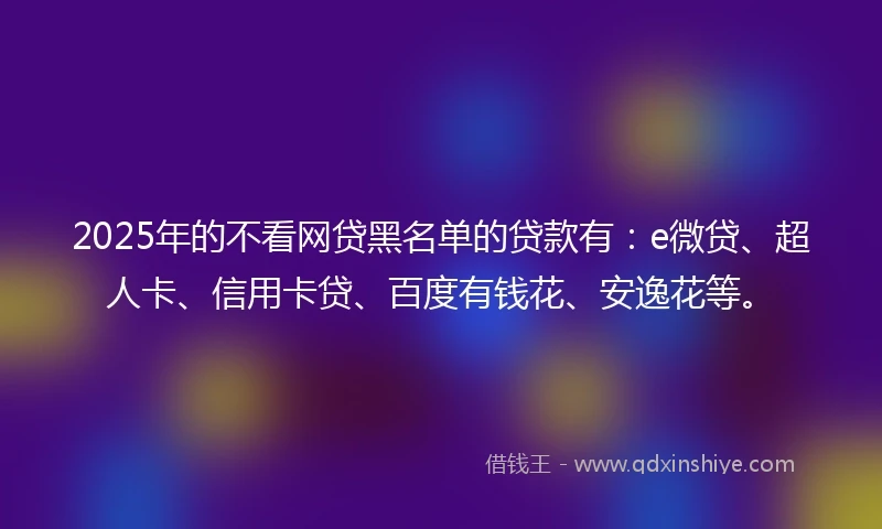 2025年的不看网贷黑名单的贷款有：e微贷、超人卡、信用卡贷、百度有钱花、安逸花等。