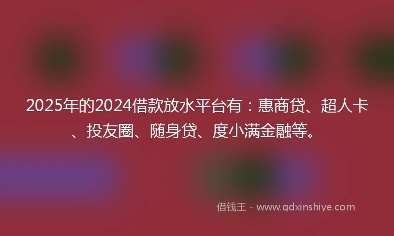 2025年的2024借款放水平台有：惠商贷、超人卡、投友圈、随身贷、度小满金融等。