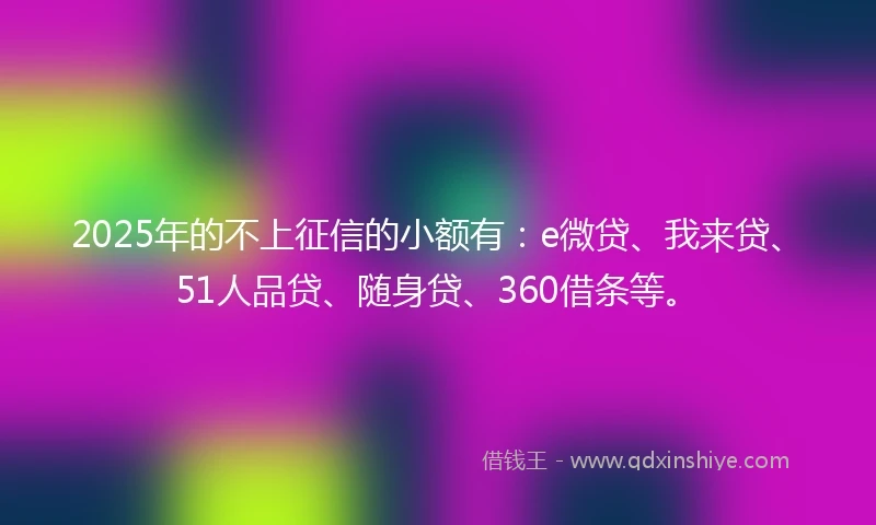 2025年的不上征信的小额有：e微贷、我来贷、51人品贷、随身贷、360借条等。