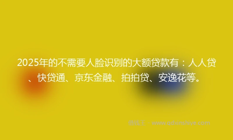 2025年的不需要人脸识别的大额贷款有：人人贷、快贷通、京东金融、拍拍贷、安逸花等。