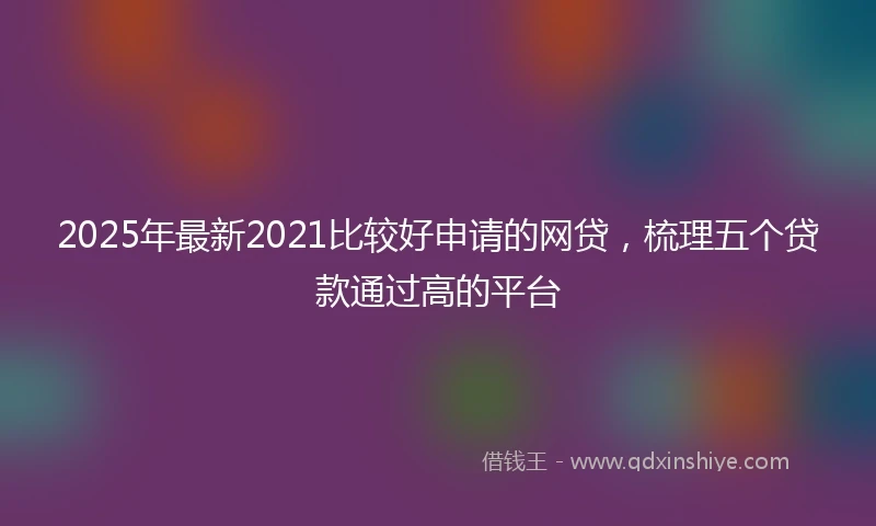 2025年最新2021比较好申请的网贷，梳理五个贷款通过高的平台