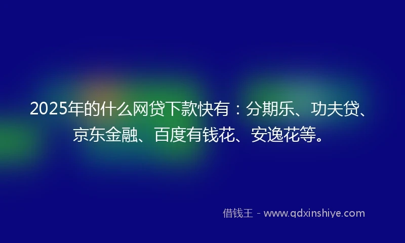 2025年的什么网贷下款快有：分期乐、功夫贷、京东金融、百度有钱花、安逸花等。