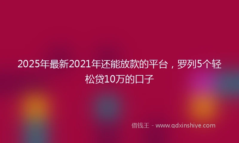 2025年最新2021年还能放款的平台，罗列5个轻松贷10万的口子