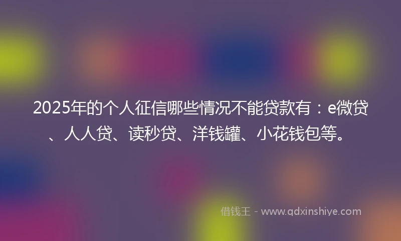 2025年的个人征信哪些情况不能贷款有：e微贷、人人贷、读秒贷、洋钱罐、小花钱包等。