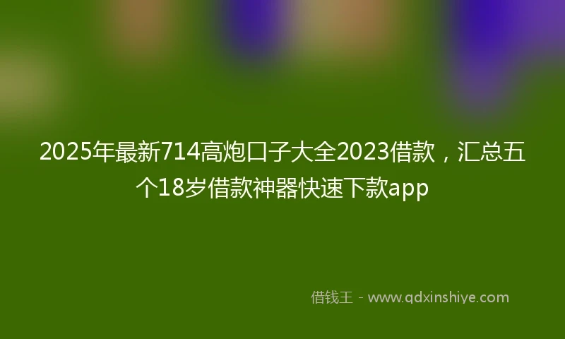 2025年最新714高炮口子大全2023借款，汇总五个18岁借款神器快速下款app