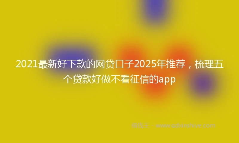 2021最新好下款的网贷口子2025年推荐，梳理五个贷款好做不看征信的app