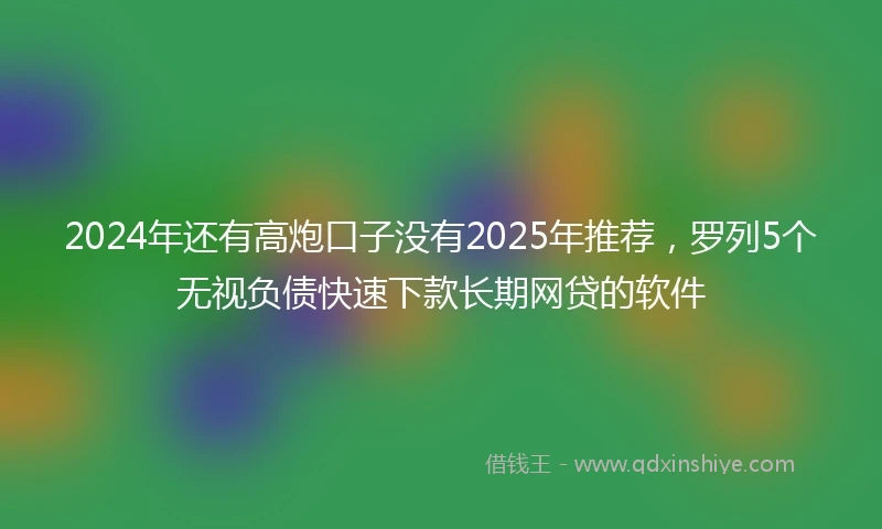 2024年还有高炮口子没有2025年推荐，罗列5个无视负债快速下款长期网贷的软件