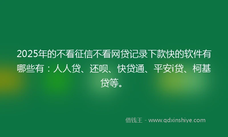2025年的不看征信不看网贷记录下款快的软件有哪些有：人人贷、还呗、快贷通、平安i贷、柯基贷等。