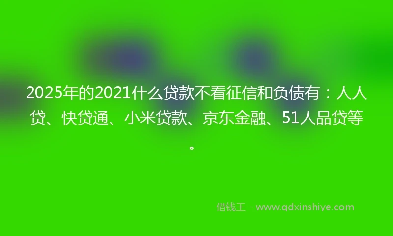 2025年的2021什么贷款不看征信和负债有：人人贷、快贷通、小米贷款、京东金融、51人品贷等。