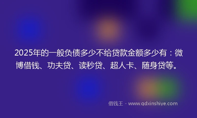 2025年的一般负债多少不给贷款金额多少有：微博借钱、功夫贷、读秒贷、超人卡、随身贷等。