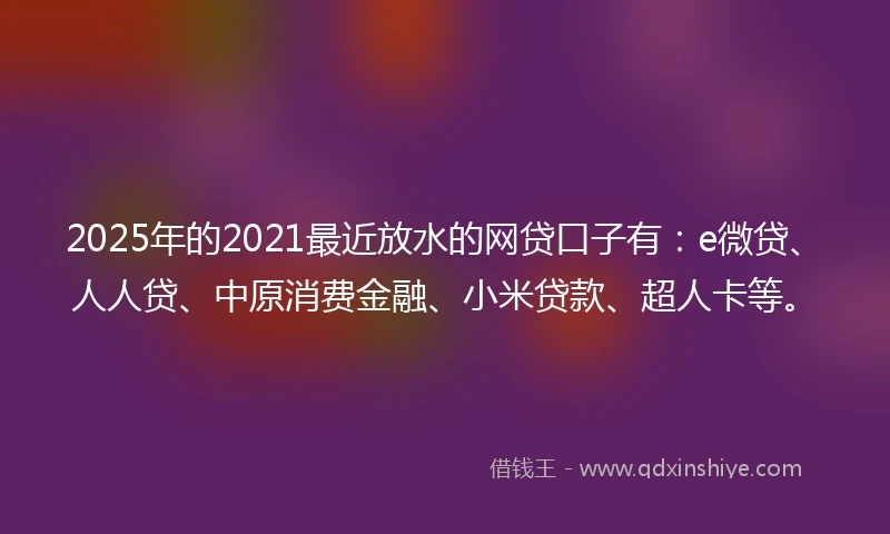 2025年的2021最近放水的网贷口子有：e微贷、人人贷、中原消费金融、小米贷款、超人卡等。