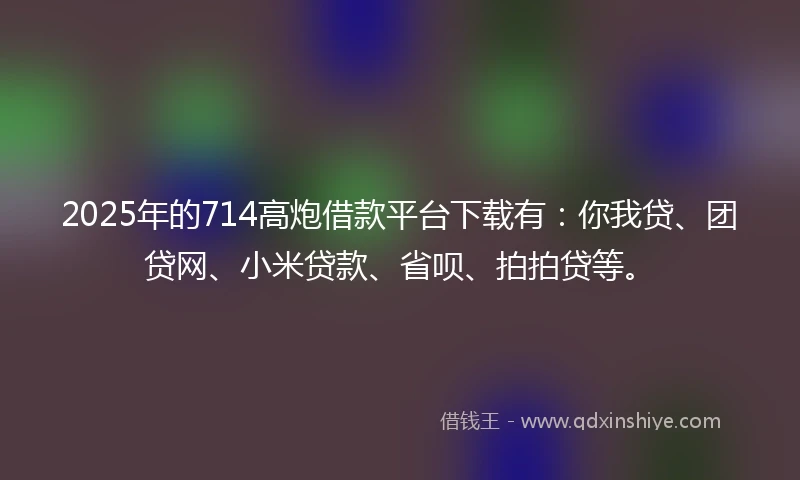 2025年的714高炮借款平台下载有：你我贷、团贷网、小米贷款、省呗、拍拍贷等。