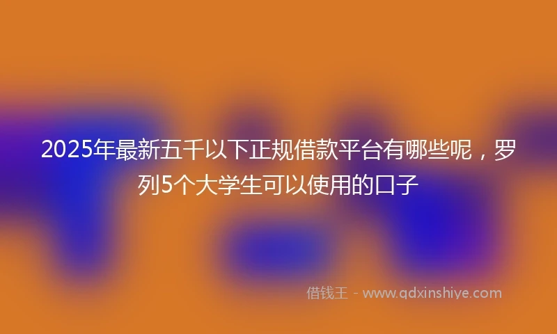 2025年最新五千以下正规借款平台有哪些呢，罗列5个大学生可以使用的口子