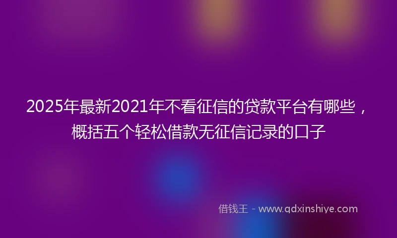 2025年最新2021年不看征信的贷款平台有哪些,概括五个轻松借款无征信记录的口子