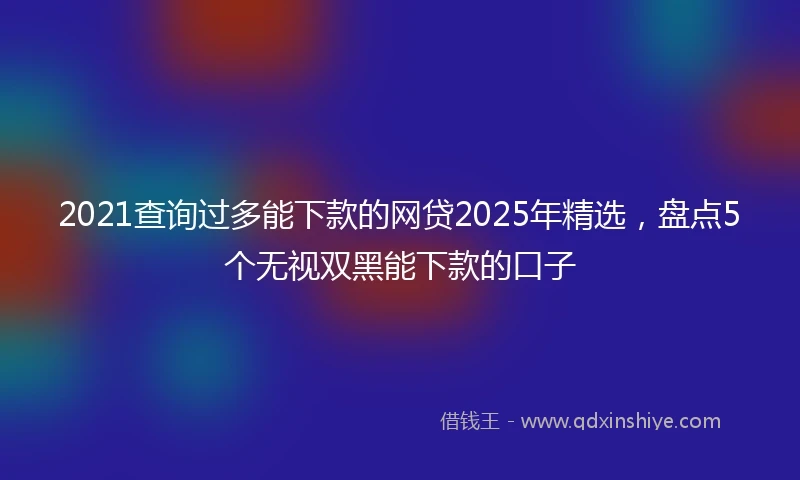 2021查询过多能下款的网贷2025年精选，盘点5个无视双黑能下款的口子