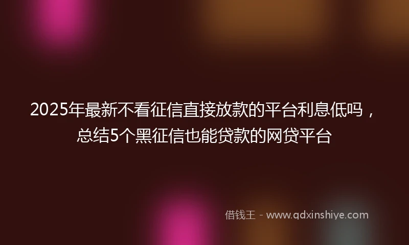 2025年最新不看征信直接放款的平台利息低吗，总结5个黑征信也能贷款的网贷平台
