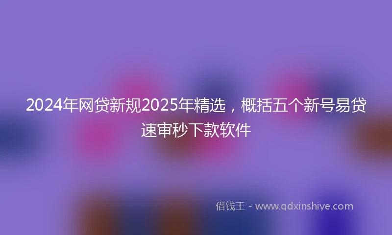 2024年网贷新规2025年精选，概括五个新号易贷速审秒下款软件