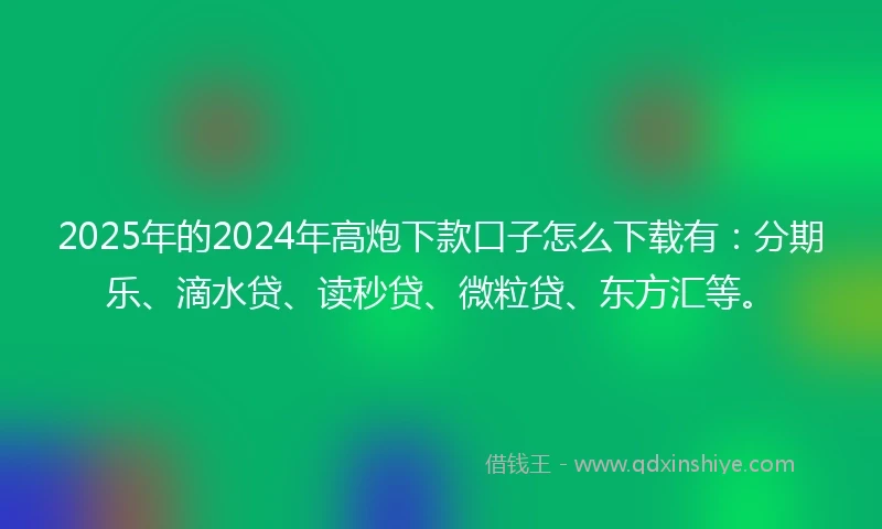 2025年的2024年高炮下款口子怎么下载有：分期乐、滴水贷、读秒贷、微粒贷、东方汇等。