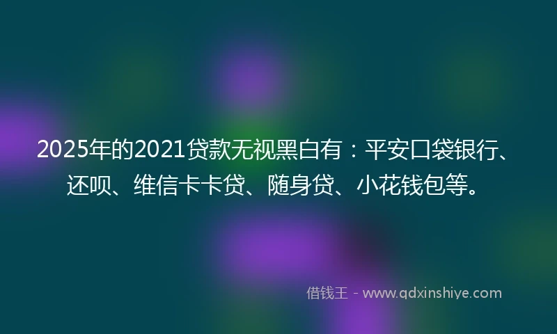2025年的2021贷款无视黑白有：平安口袋银行、还呗、维信卡卡贷、随身贷、小花钱包等。
