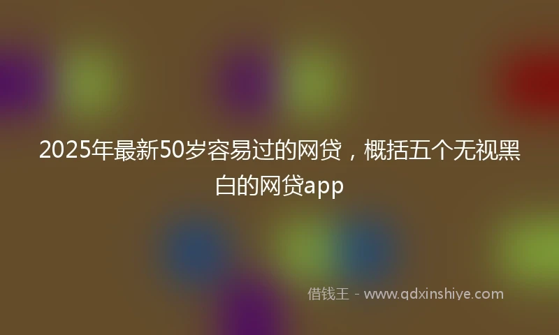 2025年最新50岁容易过的网贷，概括五个无视黑白的网贷app