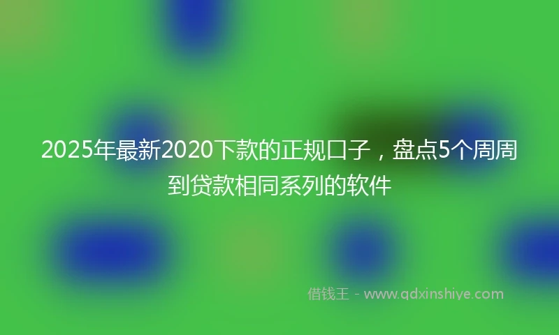 2025年最新2020下款的正规口子，盘点5个周周到贷款相同系列的软件