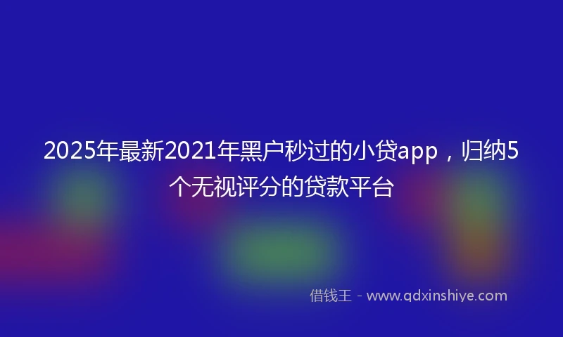 2025年最新2021年黑户秒过的小贷app，归纳5个无视评分的贷款平台