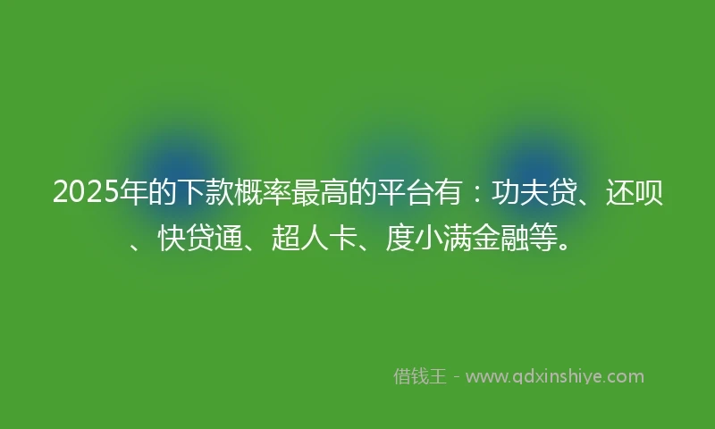 2025年的下款概率最高的平台有：功夫贷、还呗、快贷通、超人卡、度小满金融等。