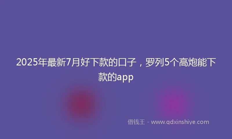 2025年最新7月好下款的口子，罗列5个高炮能下款的app
