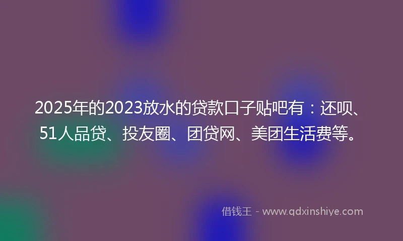 2025年的2023放水的贷款口子贴吧有：还呗、51人品贷、投友圈、团贷网、美团生活费等。