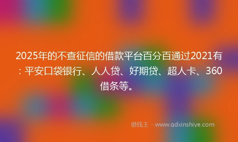 2025年的不查征信的借款平台百分百通过2021有：平安口袋银行、人人贷、好期贷、超人卡、360借条等。
