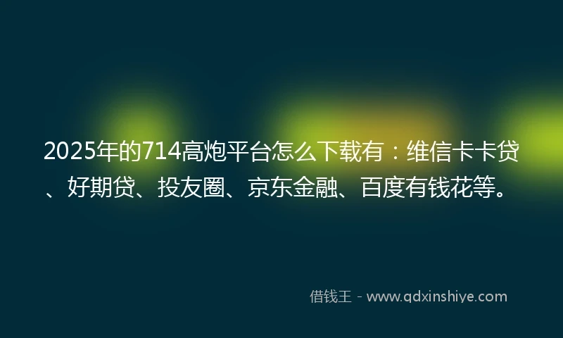 2025年的714高炮平台怎么下载有：维信卡卡贷、好期贷、投友圈、京东金融、百度有钱花等。