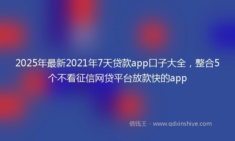 2025年最新2021年7天贷款app口子大全，整合5个不看征信网贷平台放款快的app