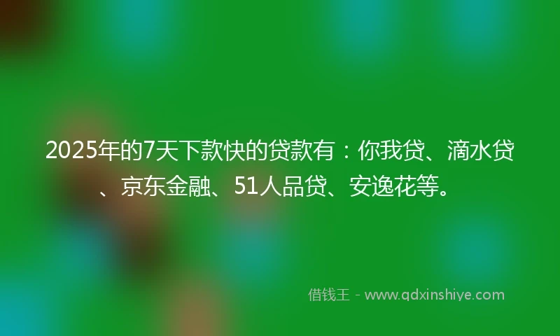2025年的7天下款快的贷款有：你我贷、滴水贷、京东金融、51人品贷、安逸花等。