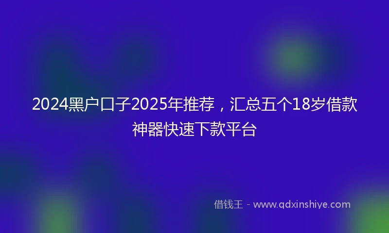 2024黑户口子2025年推荐，汇总五个18岁借款神器快速下款平台