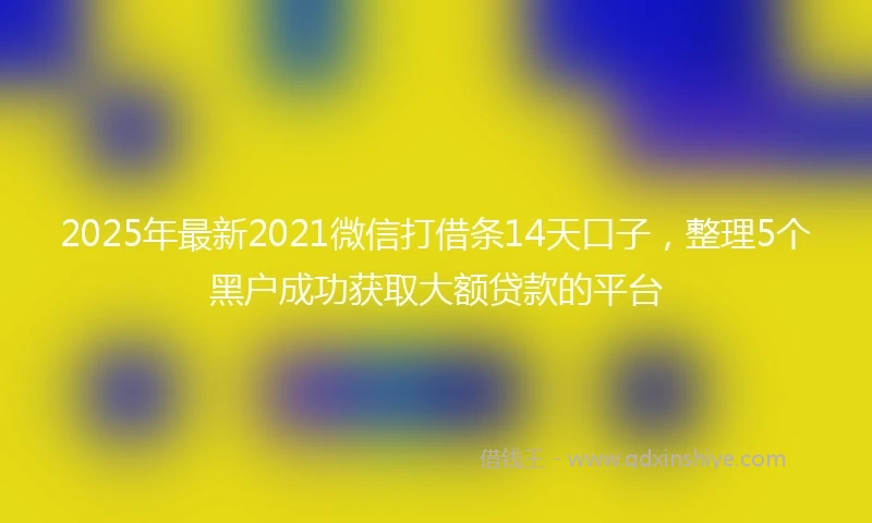 2025年最新2021微信打借条14天口子，整理5个黑户成功获取大额贷款的平台