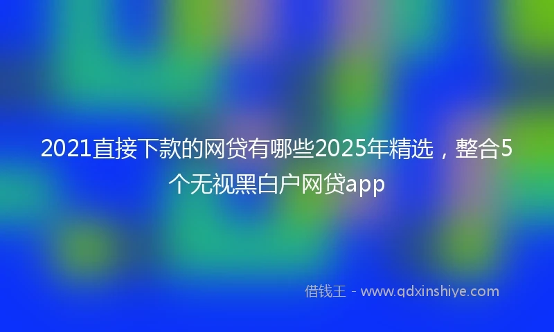2021直接下款的网贷有哪些2025年精选，整合5个无视黑白户网贷app