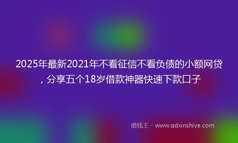 2025年最新2021年不看征信不看负债的小额网贷，分享五个18岁借款神器快速下款口子