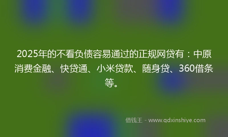 2025年的不看负债容易通过的正规网贷有：中原消费金融、快贷通、小米贷款、随身贷、360借条等。