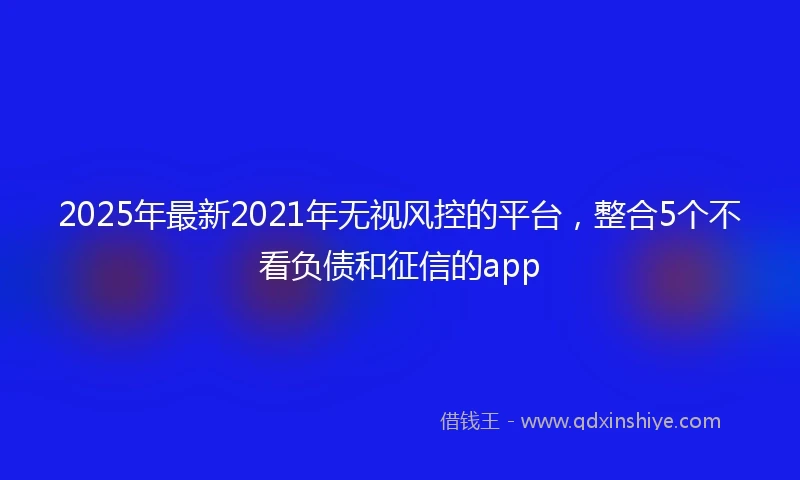2025年最新2021年无视风控的平台，整合5个不看负债和征信的app